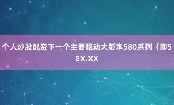 个人炒股配资下一个主要驱动大版本580系列（即58X.XX