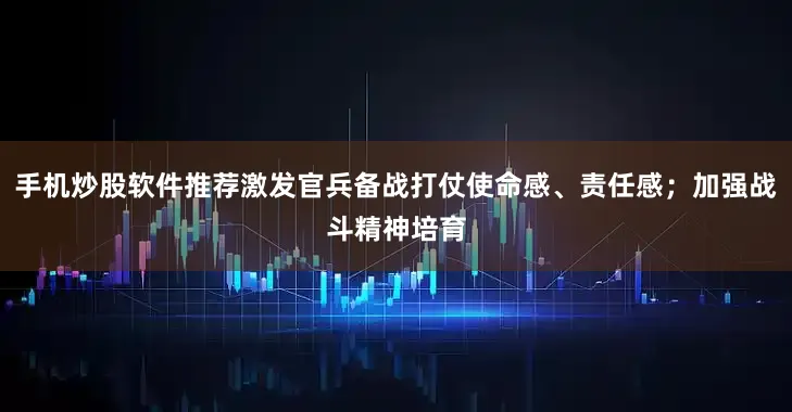 手机炒股软件推荐激发官兵备战打仗使命感、责任感；加强战斗精神培育