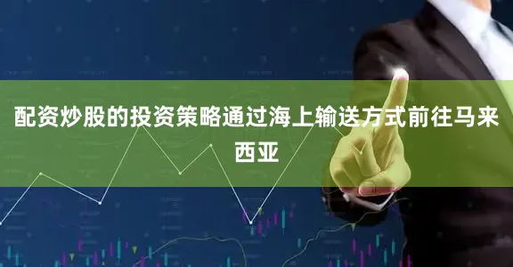 配资炒股的投资策略通过海上输送方式前往马来西亚